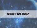 摩羯和什么星座最配_(摩羯和什么星座最配做闺蜜)