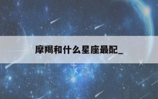 摩羯和什么星座最配_(摩羯和什么星座最配做闺蜜)