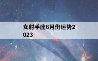 女射手座6月份运势2023(射手座女2021年6月运势)