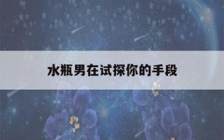 水瓶男在试探你的手段(拿捏水瓶男的方法)