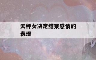 天秤女决定结束感情的表现(天秤女决定结束感情的表现是什么)