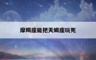 摩羯座能把天蝎座玩死(天蝎能把摩羯玩得死死的)