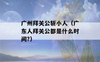 广州拜关公斩小人（广东人拜关公都是什么时间?）