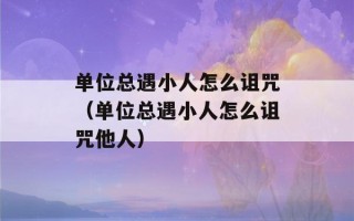 单位总遇小人怎么诅咒（单位总遇小人怎么诅咒他人）