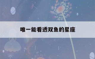 唯一能看透双鱼的星座(唯一能看透双鱼的星座是处女座)