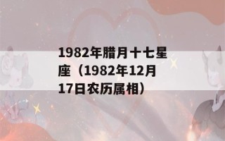 1982年腊月十七星座（1982年12月17日农历属相）