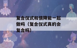 复合仪式和情降能一起做吗（复合仪式真的会复合吗）