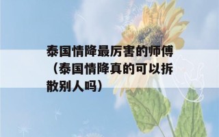 泰国情降最厉害的师傅（泰国情降真的可以拆散别人吗）