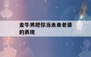 金牛男把你当未来老婆的表现(金牛男想你了的表现)