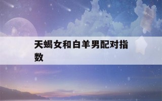 天蝎女和白羊男配对指数(天蝎女和白羊男要如何相处才能长久)