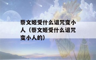 蔡文姬受什么诅咒变小人（蔡文姬受什么诅咒变小人的）