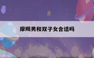 摩羯男和双子女合适吗(摩羯男为何会被双子女吃定)