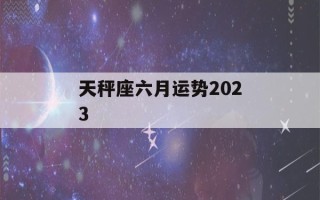 天秤座六月运势2023(天秤座六月运势2022年)