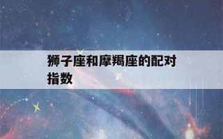 狮子座和摩羯座的配对指数(怎么判断狮子座动心了)