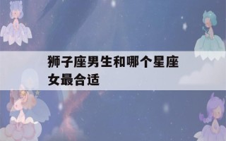 狮子座男生和哪个星座女最合适(怎么让狮子男主动找你复合)