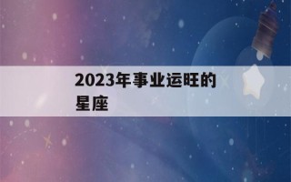 2023年事业运旺的星座(2023年事业运最好的生肖)