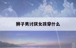 狮子男讨厌女孩穿什么(狮子男最忍不了哪种撩)