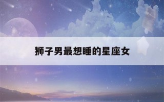 狮子男最想睡的星座女(狮子座男生想睡你)