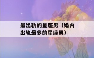 最出轨的星座男（婚内出轨最多的星座男）