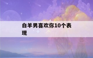 白羊男喜欢你10个表现(让白羊男爱死你的方法)