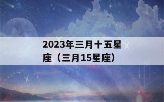 2023年三月十五星座（三月15星座）