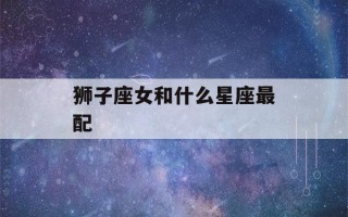 狮子座女和什么星座最配(狮子座女和什么星座最配做男朋友)