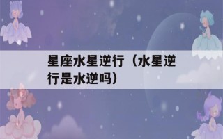 星座水星逆行（水星逆行是水逆吗）