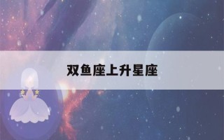 双鱼座上升星座(双鱼座上升星座时间对照表)