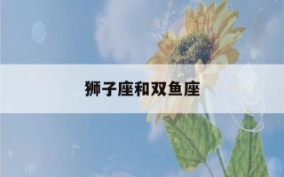 狮子座和双鱼座(狮子座和双鱼座在一起合适吗)