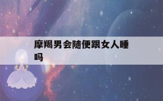 摩羯男会随便跟女人睡吗(摩羯男开始走心的表现)