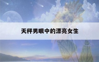 天秤男眼中的漂亮女生(天秤男暗示他喜欢你了)