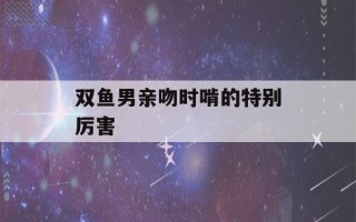 双鱼男亲吻时啃的特别厉害(双鱼男亲吻时啃的特别厉害怎么办)