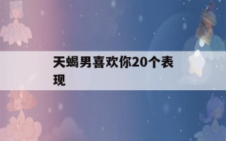 天蝎男喜欢你20个表现(天蝎男掩饰暗恋你的表现)