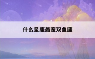 什么星座最宠双鱼座(最旺双鱼座的星座)