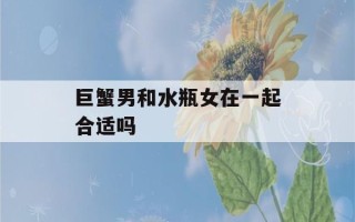 巨蟹男和水瓶女在一起合适吗(巨蟹男和水瓶女在一起合适吗知乎)