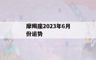 摩羯座2023年6月份运势(摩羯座2023年6月份运势如何)