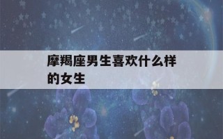 摩羯座男生喜欢什么样的女生(摩羯男最反感女生什么)