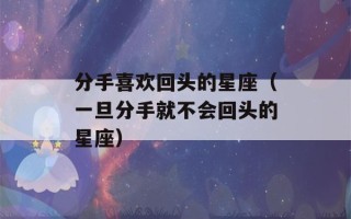 分手喜欢回头的星座（一旦分手就不会回头的星座）