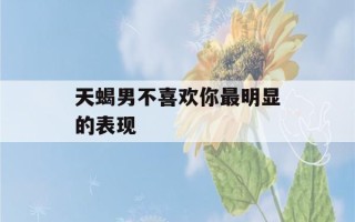 天蝎男不喜欢你最明显的表现(天蝎男唯独对喜欢的女孩冷漠)