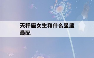 天秤座女生和什么星座最配(最宠天秤女的星座男)