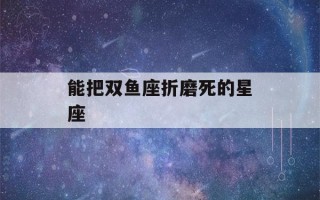 能把双鱼座折磨死的星座(双鱼座命中注定的姻缘)