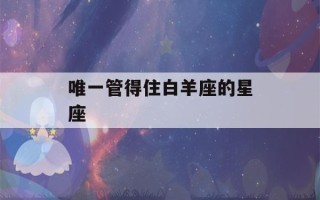 唯一管得住白羊座的星座(唯一能毁掉白羊座的星座)