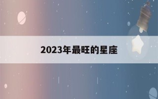 2023年最旺的星座(2023年十二星座爱情运)