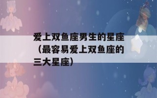 爱上双鱼座男生的星座（最容易爱上双鱼座的三大星座）