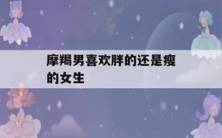 摩羯男喜欢胖的还是瘦的女生(摩羯男交往多久会睡你)