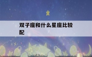 双子座和什么星座比较配(双子座和什么星座比较般配)