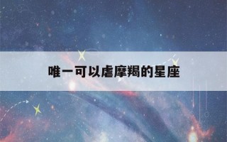 唯一可以虐摩羯的星座(唯一可以虐摩羯男的星座)