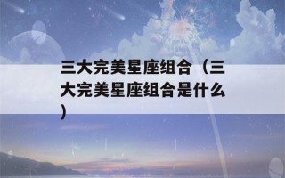 三大完美星座组合（三大完美星座组合是什么）