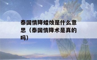 泰国情降蜡烛是什么意思（泰国情降术是真的吗）