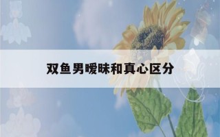 双鱼男暧昧和真心区分(双鱼男对你没感觉的表现)